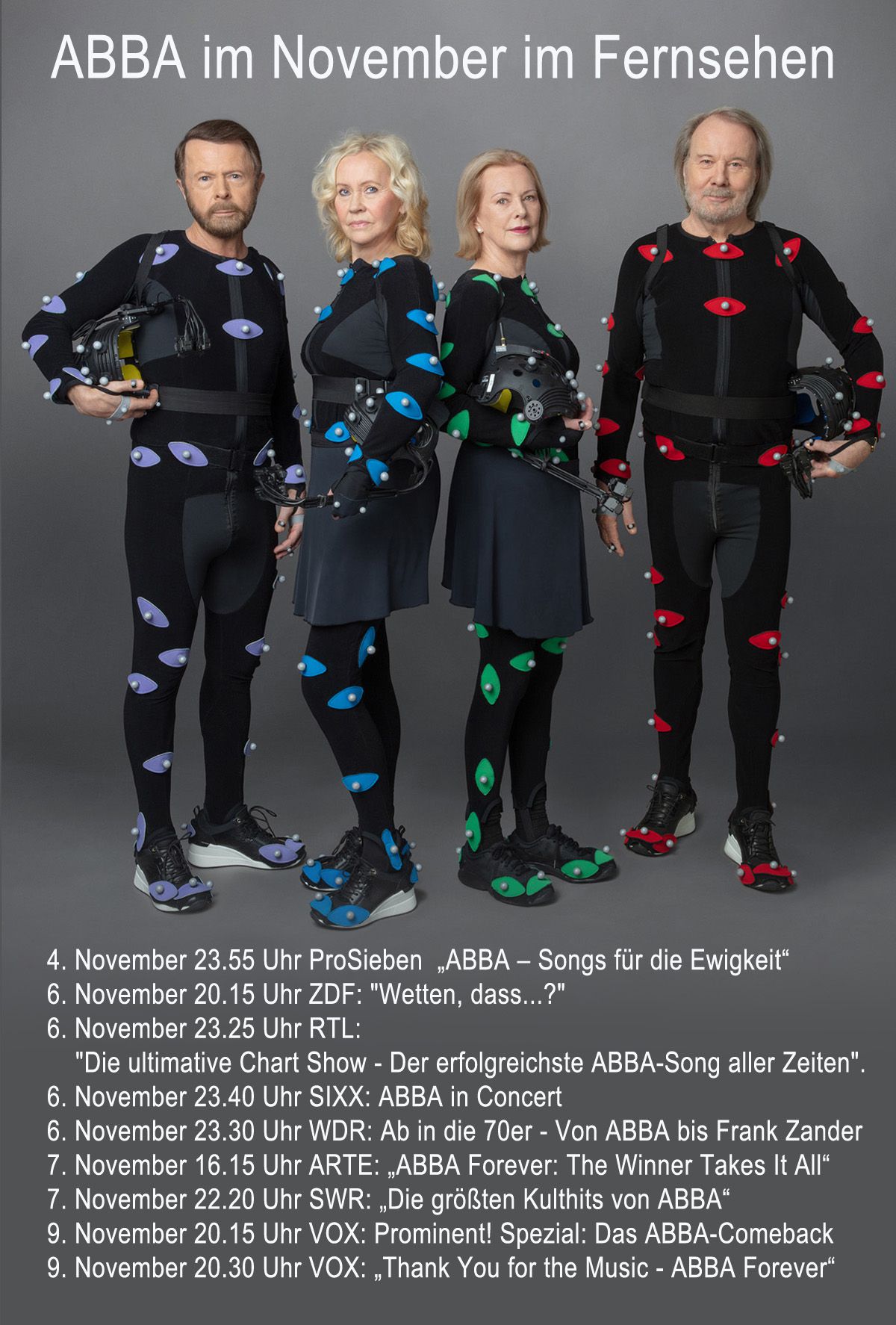 4. November 23.55 Uhr ProSieben „ABBA – Songs für die Ewigkeit“ 6. November 20.25 Uhr ZDF: "Wetten, dass...?" 6. November 23.25 Uhr RTL: "Die ultimative Chart Show - Der erfolgreichste ABBA-Song aller Zeiten". 6. November 23.40 Uhr SIXX: ABBA in Concert 6. November 23.30 Uhr WDR: Ab in die 70er - Von ABBA bis Frank Zander 7. November 16.15 Uhr ARTE: „ABBA Forever: The Winner Takes It All“ 7. November 22.20 Uhr SWR: „Die größten Kulthits von ABBA“ 9. November 20.15 Uhr VOX: Prominent! Spezial: Das ABBA-Comeback 9. November 20.30 Uhr VOX: Thank You for the Music - ABBA Forever
